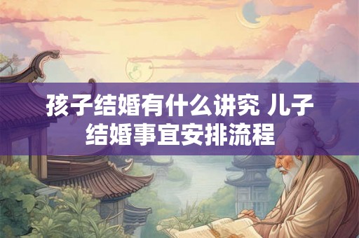 孩子结婚有什么讲究 儿子结婚事宜安排流程 孩子结婚有什么讲究 儿子结婚事宜安排流程