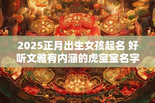 2025正月出生女孩起名 好听文雅有内涵的虎宝宝名字 2025正月出生女孩起名 好听文雅有内涵的虎宝宝名字