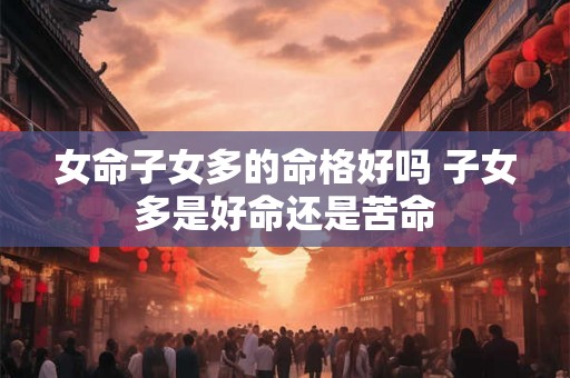 女命子女多的命格好吗 子女多是好命还是苦命 女命子女多的命格好吗 子女多是好命还是苦命