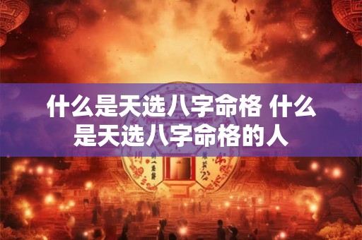 什么是天选八字命格 什么是天选八字命格的人 什么是天选八字命格 什么是天选八字命格的人