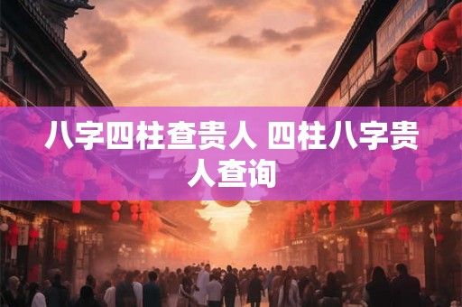 八字四柱查贵人 四柱八字贵人查询 八字四柱查贵人 四柱八字贵人查询