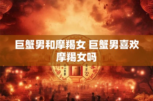 巨蟹男和摩羯女 巨蟹男喜欢摩羯女吗 巨蟹男和摩羯女 巨蟹男喜欢摩羯女吗