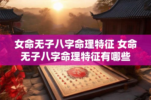 女命无子八字命理特征 女命无子八字命理特征有哪些 女命无子八字命理特征 女命无子八字命理特征有哪些