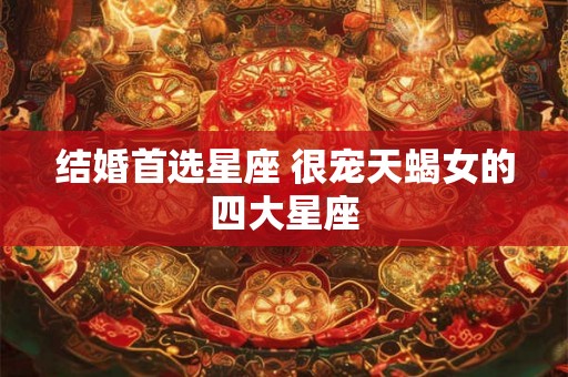 结婚首选星座 很宠天蝎女的四大星座 结婚首选星座 很宠天蝎女的四大星座
