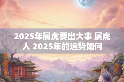 2025年属虎要出大事 属虎人 2025年的运势如何 2025年属虎要出大事 属虎人 2025年的运势如何