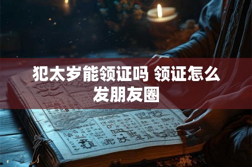 犯太岁能领证吗 领证怎么发朋友圈 犯太岁能领证吗 领证怎么发朋友圈
