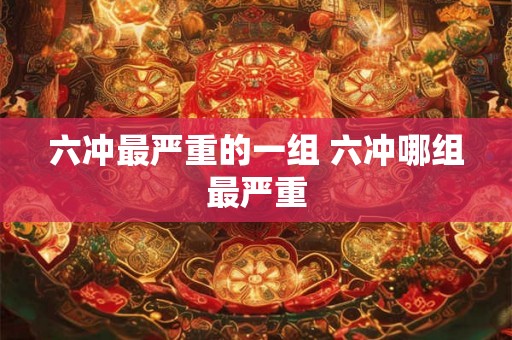 六冲最严重的一组 六冲哪组最严重 六冲最严重的一组 六冲哪组最严重