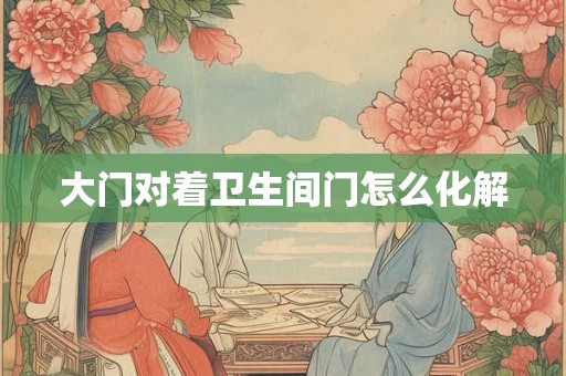 大门对着卫生间门怎么化解 大门对着卫生间门怎么化解