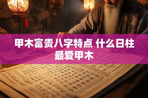 甲木富贵八字特点 什么日柱最爱甲木 甲木富贵八字特点 什么日柱最爱甲木