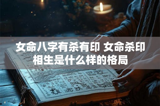 女命八字有杀有印 女命杀印相生是什么样的格局 女命八字有杀有印 女命杀印相生是什么样的格局