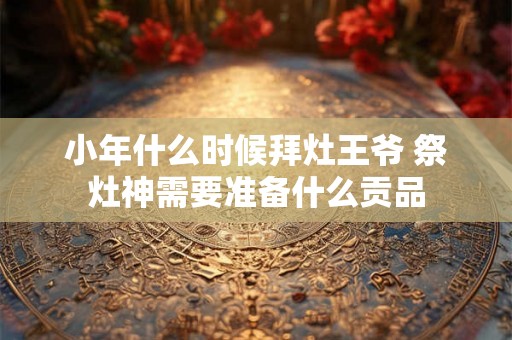 小年什么时候拜灶王爷 祭灶神需要准备什么贡品 小年什么时候拜灶王爷 祭灶神需要准备什么贡品