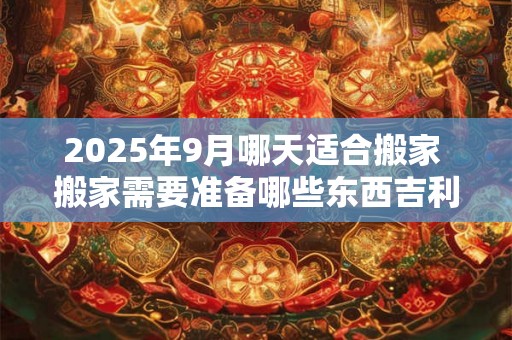 2025年9月哪天适合搬家 搬家需要准备哪些东西吉利 2025年9月哪天适合搬家 搬家需要准备哪些东西吉利