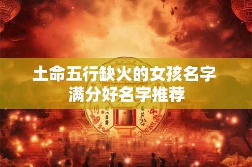 土命五行缺火的女孩名字 满分好名字推荐 土命五行缺火的女孩名字 满分好名字推荐