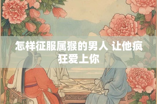 怎样征服属猴的男人 让他疯狂爱上你
