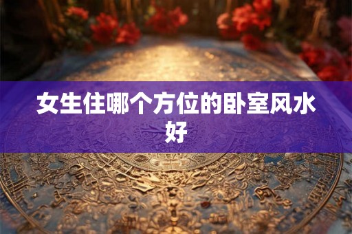 女生住哪个方位的卧室风水好 女生住哪个方位的卧室风水好