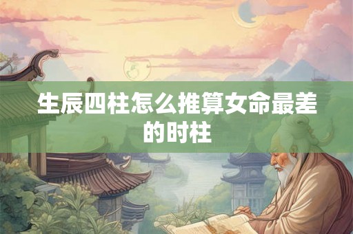 生辰四柱怎么推算女命最差的时柱 生辰四柱怎么推算女命最差的时柱
