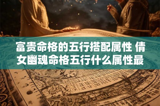富贵命格的五行搭配属性 倩女幽魂命格五行什么属性最好 富贵命格的五行搭配属性 倩女幽魂命格五行什么属性最好