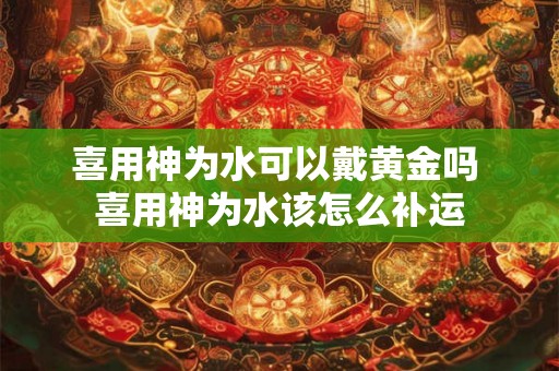 喜用神为水可以戴黄金吗 喜用神为水该怎么补运 喜用神为水可以戴黄金吗 喜用神为水该怎么补运