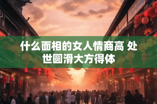 什么面相的女人情商高 处世圆滑大方得体 什么面相的女人情商高 处世圆滑大方得体