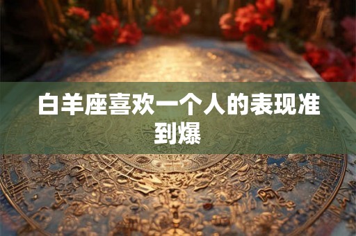 白羊座喜欢一个人的表现准到爆 白羊座喜欢一个人的表现准到爆