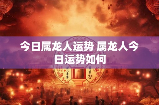 今日属龙人运势 属龙人今日运势如何 今日属龙人运势 属龙人今日运势如何