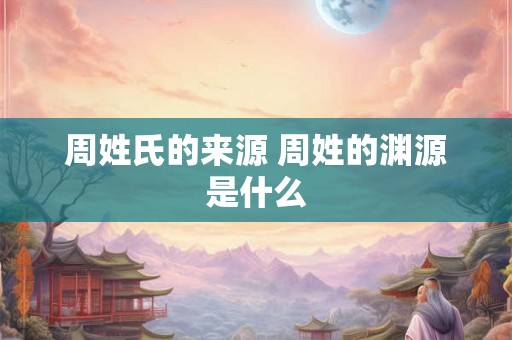 周姓氏的来源 周姓的渊源是什么 周姓氏的来源 周姓的渊源是什么