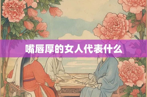 嘴唇厚的女人代表什么 嘴唇厚的女人代表什么