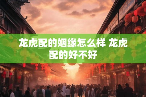 龙虎配的姻缘怎么样 龙虎配的好不好 龙虎配的姻缘怎么样 龙虎配的好不好