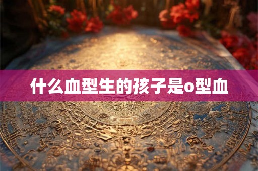 什么血型生的孩子是o型血 什么血型生的孩子是o型血