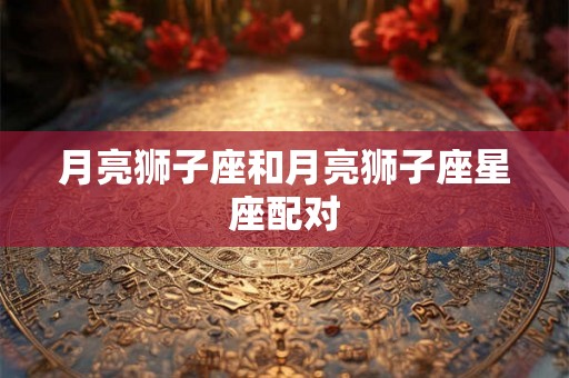 月亮狮子座和月亮狮子座星座配对 月亮狮子座和月亮狮子座星座配对