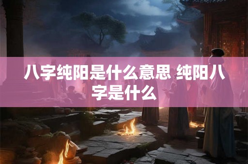 八字纯阳是什么意思 纯阳八字是什么 八字纯阳是什么意思 纯阳八字是什么