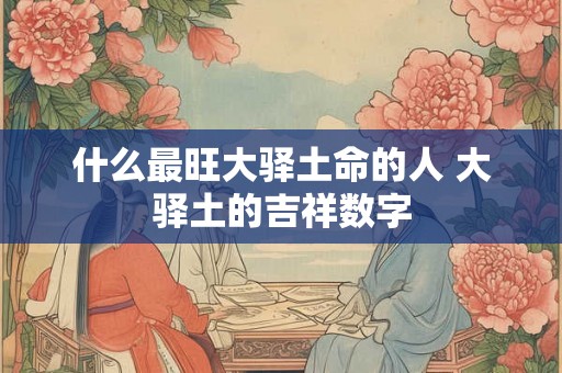 什么最旺大驿土命的人 大驿土的吉祥数字 什么最旺大驿土命的人 大驿土的吉祥数字