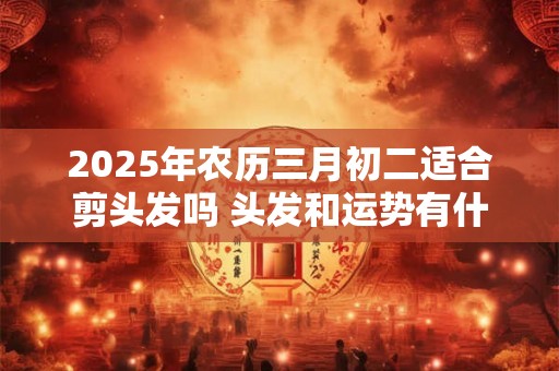 2025年农历三月初二适合剪头发吗 头发和运势有什么关系