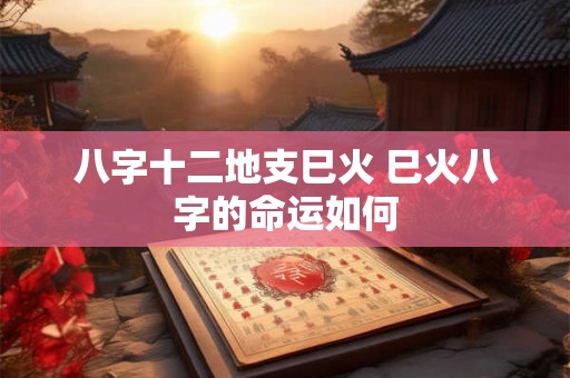 八字十二地支巳火 巳火八字的命运如何 八字十二地支巳火 巳火八字的命运如何