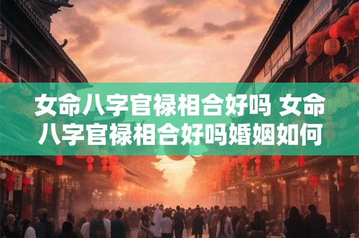 女命八字官禄相合好吗 女命八字官禄相合好吗婚姻如何 女命八字官禄相合好吗 女命八字官禄相合好吗婚姻如何