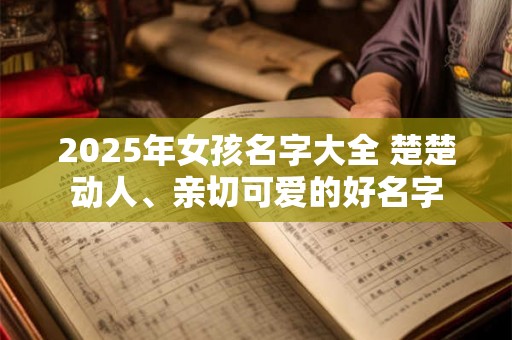 2025年女孩名字大全 楚楚动人、亲切可爱的好名字 2025年女孩名字大全 楚楚动人、亲切可爱的好名字