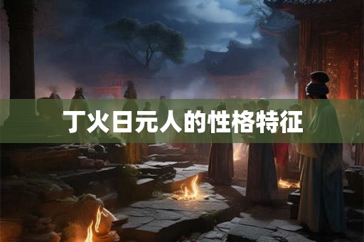 丁火日元人的性格特征 丁火日元人的性格特征