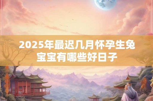2025年最迟几月怀孕生兔宝宝有哪些好日子 2025年最迟几月怀孕生兔宝宝有哪些好日子