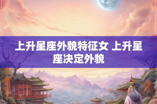 上升星座外貌特征女 上升星座决定外貌 上升星座外貌特征女 上升星座决定外貌