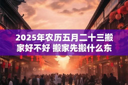 2025年农历五月二十三搬家好不好 搬家先搬什么东西 2025年农历五月二十三搬家好不好 搬家先搬什么东西