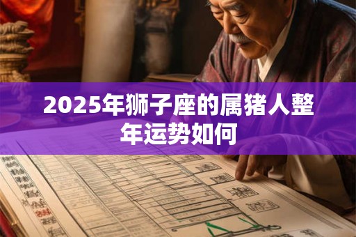 2025年狮子座的属猪人整年运势如何 2025年狮子座的属猪人整年运势如何