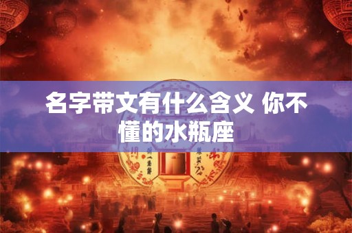 名字带文有什么含义 你不懂的水瓶座 名字带文有什么含义 你不懂的水瓶座