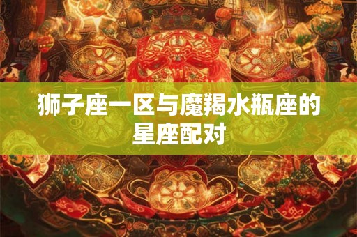 狮子座一区与魔羯水瓶座的星座配对 狮子座一区与魔羯水瓶座的星座配对