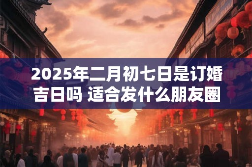 2025年二月初七日是订婚吉日吗 适合发什么朋友圈 2025年二月初七日是订婚吉日吗 适合发什么朋友圈