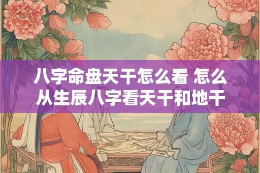 八字命盘天干怎么看 怎么从生辰八字看天干和地干 八字命盘天干怎么看 怎么从生辰八字看天干和地干