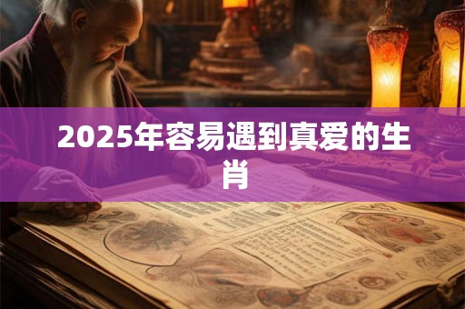 2025年容易遇到真爱的生肖 2025年容易遇到真爱的生肖