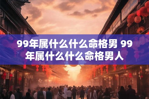 99年属什么什么命格男 99年属什么什么命格男人 99年属什么什么命格男 99年属什么什么命格男人