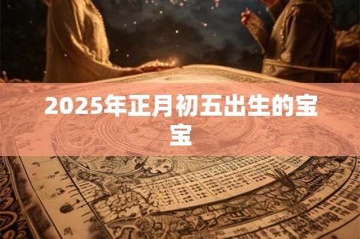 2025年正月初五出生的宝宝 2025年正月初五出生的宝宝