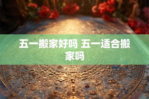 五一搬家好吗 五一适合搬家吗 五一搬家好吗 五一适合搬家吗