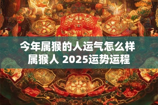 今年属猴的人运气怎么样 属猴人 2025运势运程 今年属猴的人运气怎么样 属猴人 2025运势运程